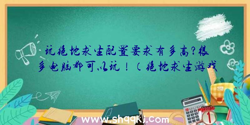 玩绝地求生配置要求有多高？很多电脑都可以玩！（绝地求生游戏吃配备规定有多大？）